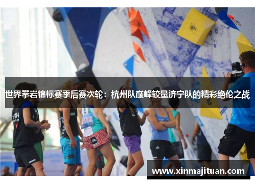 世界攀岩锦标赛季后赛次轮：杭州队巅峰较量济宁队的精彩绝伦之战